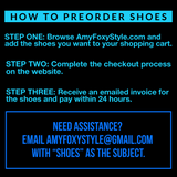 How to Preorder Shoes: STEP ONE Browse AmyFoxyStyle.com and add the shoes you want to your shopping cart. STEP TWO Complete the checkout process on the website. STEP THREE Receive an emailed invoice for the shoes and pay within 24 hours. Need assistance? Email AmyFoxyStyle@gmail.com with "SHOES" as the subject. 