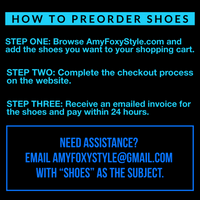 How to Preorder Shoes: STEP ONE Browse AmyFoxyStyle.com and add the shoes you want to your shopping cart. STEP TWO Complete the checkout process on the website. STEP THREE Receive an emailed invoice for the shoes and pay within 24 hours. Need assistance? Email AmyFoxyStyle@gmail.com with "SHOES" as the subject. 