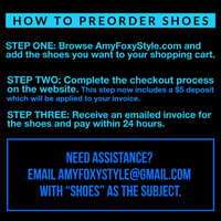 HOW TO PREORDER SHOES. STEP ONE: Add the shoes you want to your shopping cart. STEP TWO: Complete the checkout process. This step now includes a $5 deposit which will be applied to your invoice. STEP THREE: Receive an emailed invoice for the shoes and pay within 24 hours. Need assistance? Email AmyFoxyStyle@gmail.com with "SHOES" as the subject.
