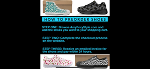How to Preorder Shoes: STEP ONE Browse AmyFoxyStyle.com and add the shoes you want to your shopping cart. STEP TWO Complete the checkout process on the website. STEP THREE Receive an emailed invoice for the shoes and pay within 24 hours. 